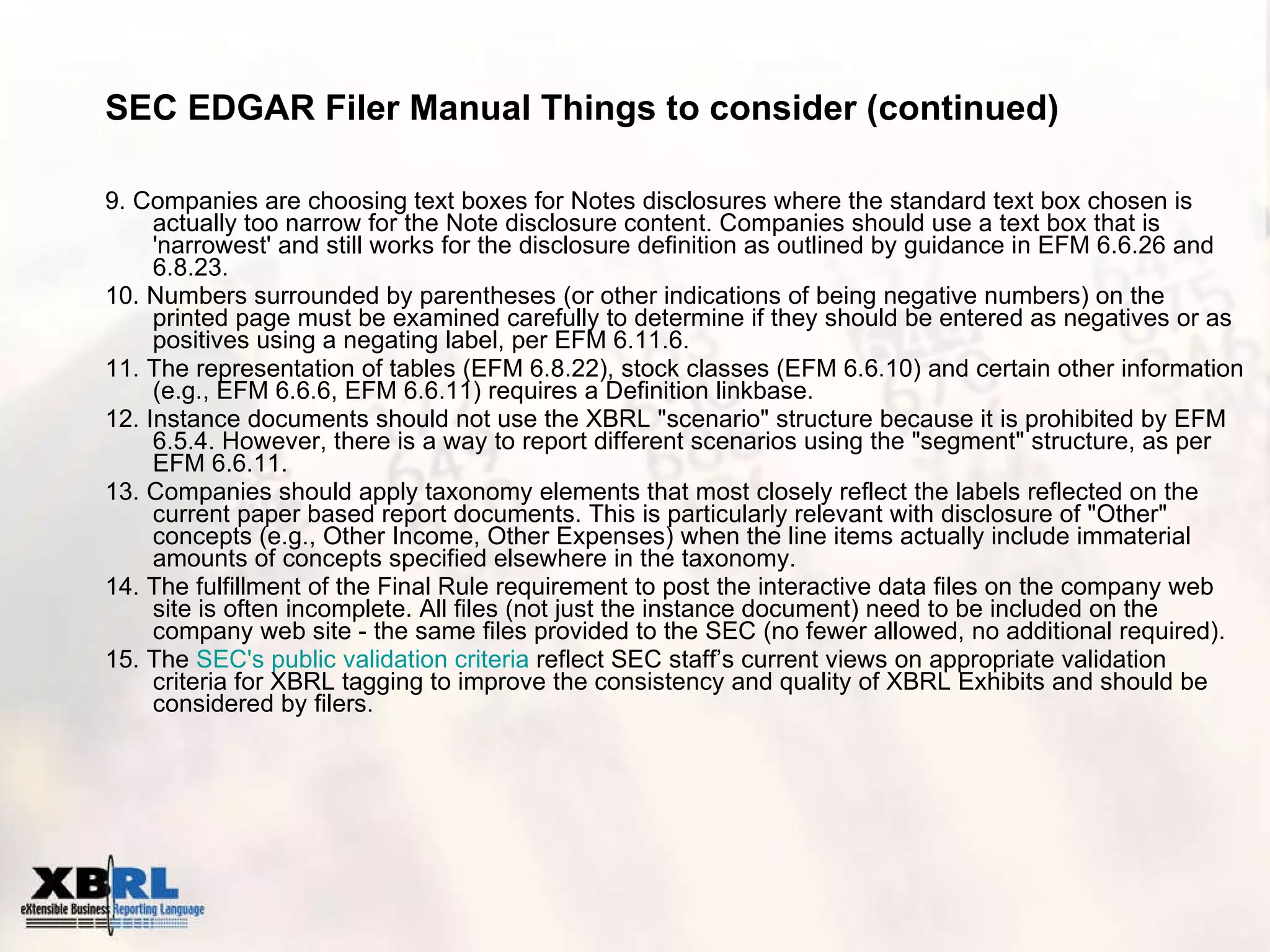 SEC EDGAR Filer Manual Things to consider (continued) 9. Companies are choosing text boxes for Notes disclosures where the standard text box chosen is actually too narrow for the Note disclosure content. Companies should use a text box that is 'narrowest' and still works for the disclosure definition as outlined by guidance in EFM 6.6.26 and 6.8.23. 10. Numbers surrounded by parentheses (or other indications of being negative numbers) on the printed page must be examined carefully to determine if they should be entered as negatives or as positives using a negating label, per EFM 6.11.6. 11. The representation of tables (EFM 6.8.22), stock classes (EFM 6.6.10) and certain other information (e.g., EFM 6.6.6, EFM 6.6.11) requires a Definition linkbase. 12. Instance documents should not use the XBRL "scenario" structure because it is prohibited by EFM 6.5.4. However, there is a way to report different scenarios using the "segment" structure, as per EFM 6.6.11. 13. Companies should apply taxonomy elements that most closely reflect the labels reflected on the current paper based report documents. This is particularly relevant with disclosure of "Other" concepts (e.g., Other Income, Other Expenses) when the line items actually include immaterial amounts of concepts specified elsewhere in the taxonomy. 14. The fulfillment of the Final Rule requirement to post the interactive data files on the company web site is often incomplete. All files (not just the instance document) need to be included on the company web site - the same files provided to the SEC (no fewer allowed, no additional required). 15. The  SEC's  public validation criteria  reflect SEC staff’s current views on appropriate validation criteria for XBRL tagging to improve the consistency and quality of XBRL Exhibits and should be considered by filers.  