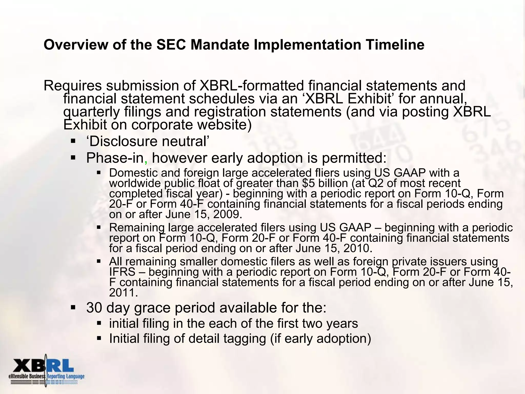 Overview of the SEC Mandate Implementation Timeline Requires submission of XBRL-formatted financial statements and financial statement schedules via an ‘XBRL Exhibit’ for annual, quarterly filings and registration statements (and via posting XBRL Exhibit on corporate website) ‘ Disclosure neutral’ Phase-in ,  however early adoption is permitted:  Domestic and foreign large accelerated fliers using US GAAP with a worldwide public float of greater than $5 billion (at Q2 of most recent completed fiscal year) - beginning with a periodic report on Form 10-Q, Form 20-F or Form 40-F containing financial statements for a fiscal periods ending on or after June 15, 2009. Remaining large accelerated filers using US GAAP – beginning with a periodic report on Form 10-Q, Form 20-F or Form 40-F containing financial statements for a fiscal period ending on or after June 15, 2010. All remaining smaller domestic filers as well as foreign private issuers using IFRS – beginning with a periodic report on Form 10-Q, Form 20-F or Form 40-F containing financial statements for a fiscal period ending on or after June 15, 2011. 30 day grace period available for the:  initial filing in the each of the first two years  Initial filing of detail tagging (if early adoption) 