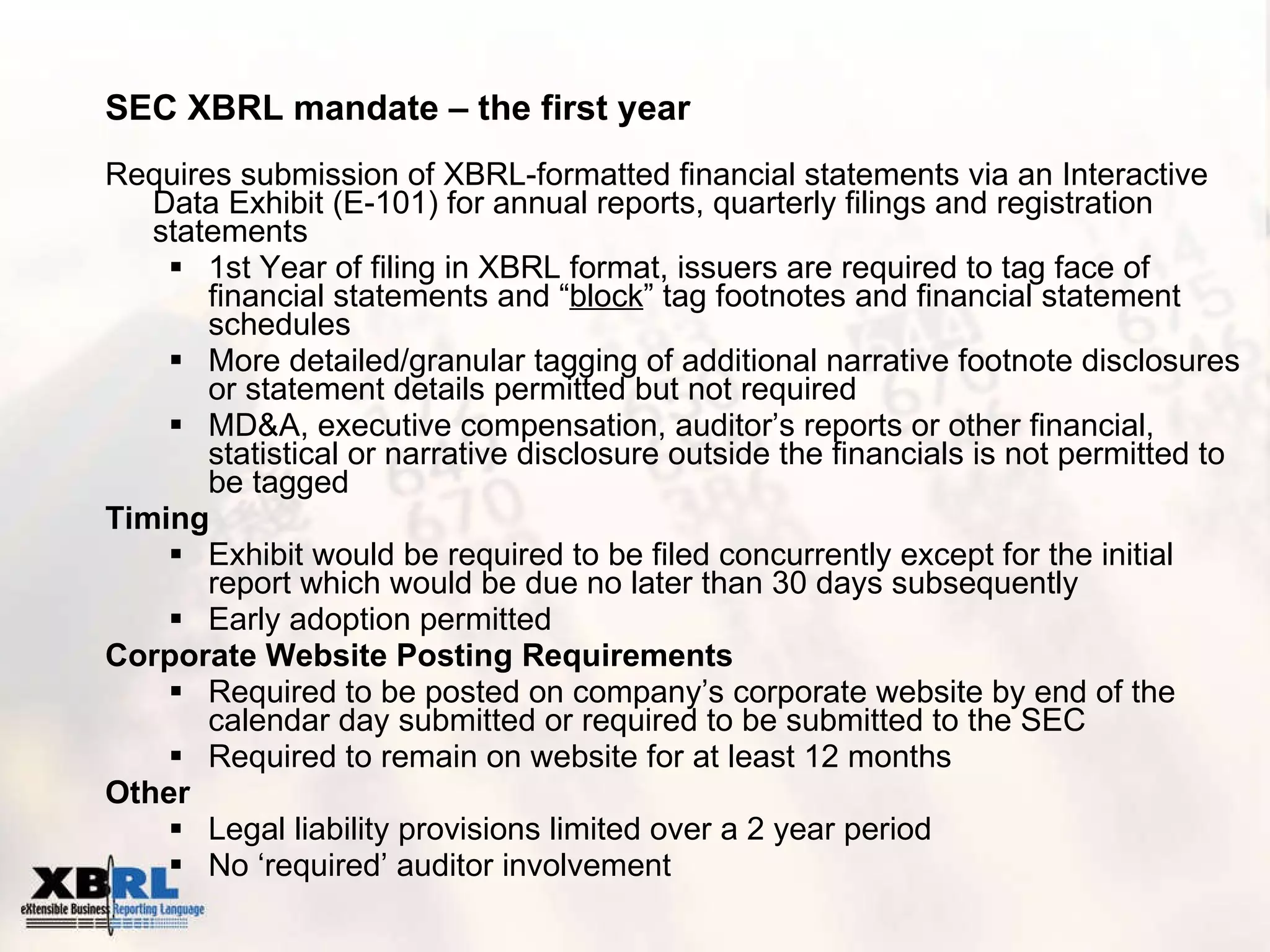 SEC XBRL mandate – the first year Requires submission of XBRL-formatted financial statements via an Interactive Data Exhibit (E-101) for annual reports, quarterly filings and registration statements  1st Year of filing in XBRL format, issuers are required to tag face of financial statements and “ block ” tag footnotes and financial statement schedules More detailed/granular tagging of additional narrative footnote disclosures or statement details permitted but not required MD&A, executive compensation, auditor’s reports or other financial, statistical or narrative disclosure outside the financials is not permitted to be tagged Timing Exhibit would be required to be filed concurrently except for the initial report which would be due no later than 30 days subsequently  Early adoption permitted Corporate Website Posting Requirements Required to be posted on company’s corporate website by end of the calendar day submitted or required to be submitted to the SEC Required to remain on website for at least 12 months Other Legal liability provisions limited over a 2 year period No ‘required’ auditor involvement 