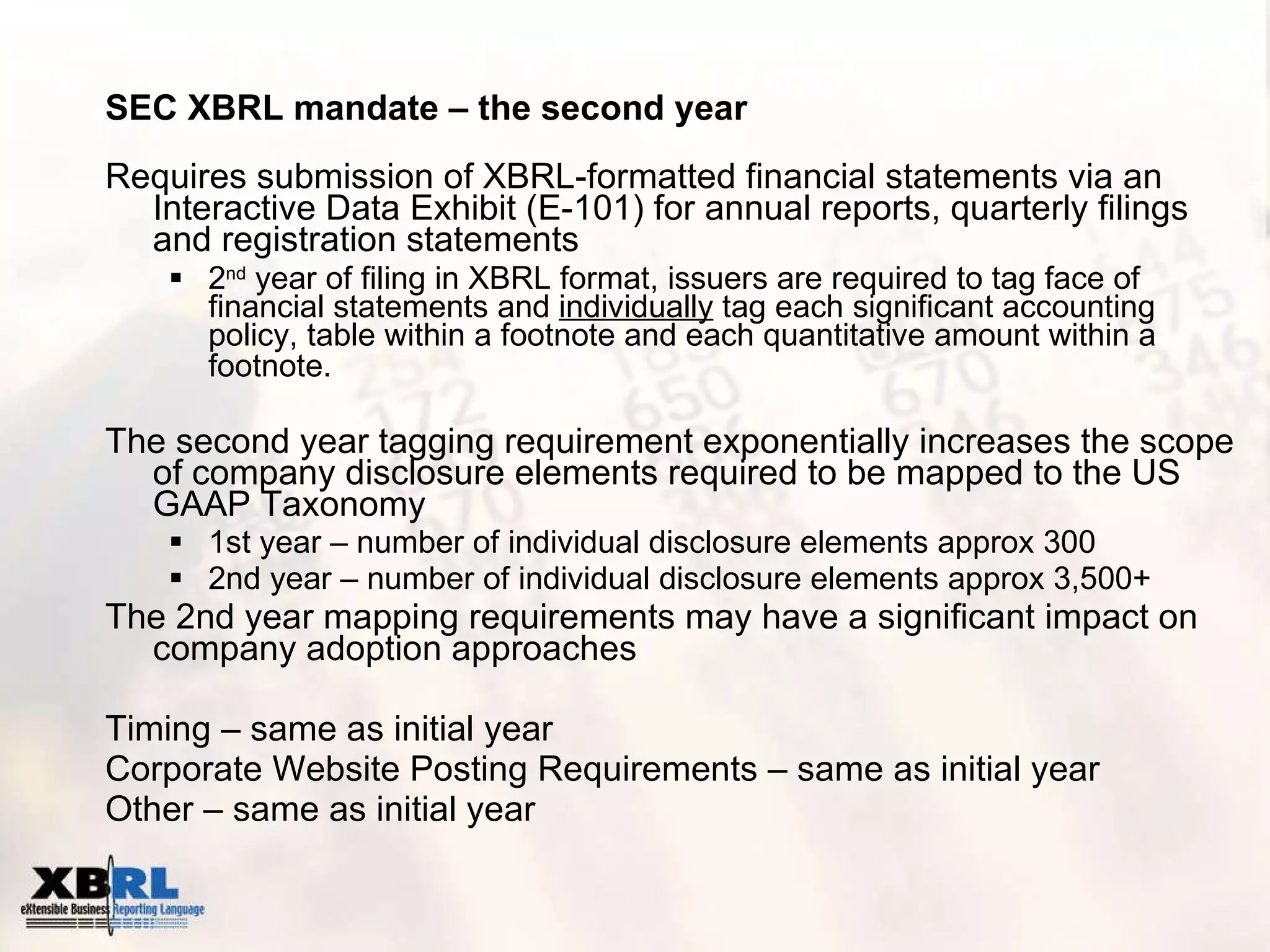 SEC XBRL mandate – the second year Requires submission of XBRL-formatted financial statements via an Interactive Data Exhibit (E-101) for annual reports, quarterly filings and registration statements  2 nd  year of filing in XBRL format, issuers are required to tag face of financial statements and  individually  tag each significant accounting policy, table within a footnote and each quantitative amount within a footnote.   The second year tagging requirement exponentially increases the scope of company disclosure elements required to be mapped to the US GAAP Taxonomy 1st year – number of individual disclosure elements approx 300 2nd year – number of individual disclosure elements approx 3,500+ The 2nd year mapping requirements may have a significant impact on company adoption approaches Timing – same as initial year Corporate Website Posting Requirements – same as initial year Other – same as initial year 