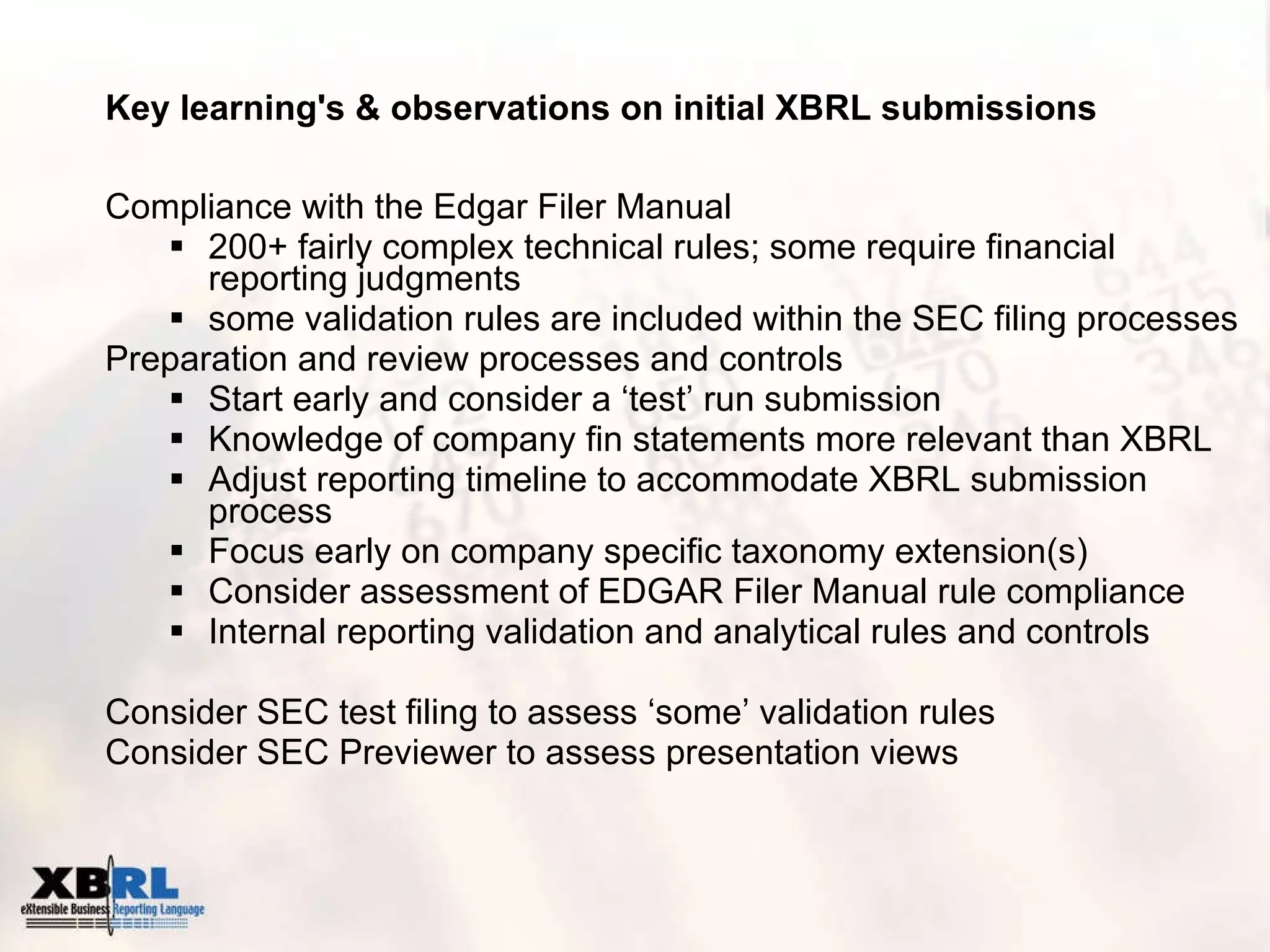 Key learning's & observations on initial XBRL submissions Compliance with the Edgar Filer Manual 200+ fairly complex technical rules; some require financial reporting judgments some validation rules are included within the SEC filing processes Preparation and review processes and controls Start early and consider a ‘test’ run submission Knowledge of company fin statements more relevant than XBRL Adjust reporting timeline to accommodate XBRL submission process Focus early on company specific taxonomy extension(s)  Consider assessment of EDGAR Filer Manual rule compliance Internal reporting validation and analytical rules and controls Consider SEC test filing to assess ‘some’ validation rules Consider SEC Previewer to assess presentation views 