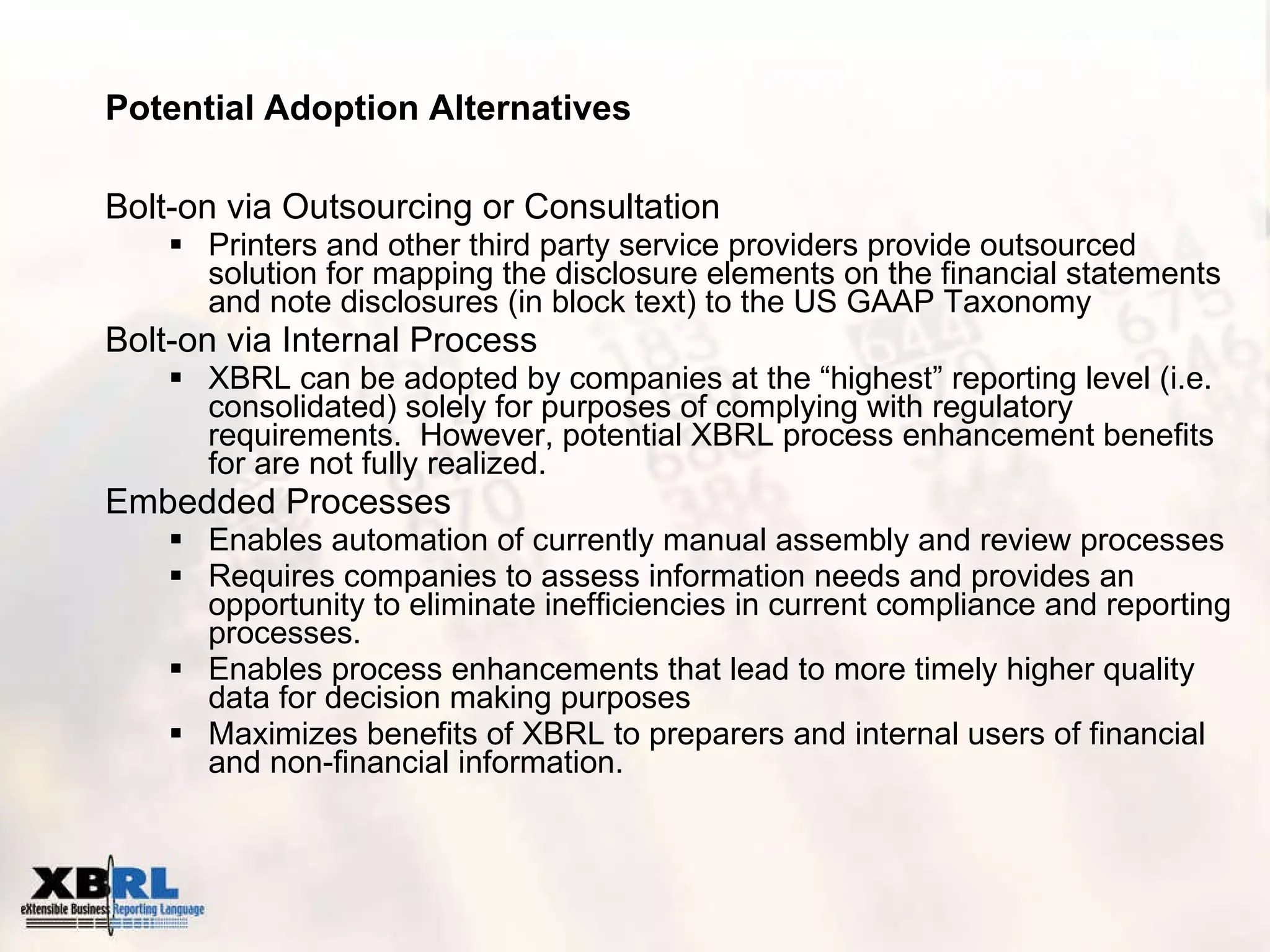 Potential Adoption Alternatives Bolt-on via Outsourcing or Consultation Printers and other third party service providers provide outsourced solution for mapping the disclosure elements on the financial statements and note disclosures (in block text) to the US GAAP Taxonomy Bolt-on via Internal Process XBRL can be adopted by companies at the “highest” reporting level (i.e. consolidated) solely for purposes of complying with regulatory requirements.  However, potential XBRL process enhancement benefits for are not fully realized. Embedded Processes Enables automation of currently manual assembly and review processes Requires companies to assess information needs and provides an opportunity to eliminate inefficiencies in current compliance and reporting processes. Enables process enhancements that lead to more timely higher quality  data for decision making purposes Maximizes benefits of XBRL to preparers and internal users of financial and non-financial information. 