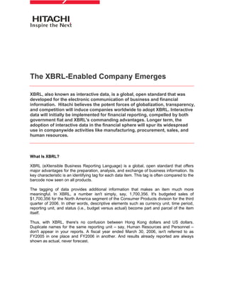 The XBRL-Enabled Company Emerges

XBRL, also known as interactive data, is a global, open standard that was
developed for the electronic communication of business and financial
information. Hitachi believes the potent forces of globalization, transparency,
and competition will induce companies worldwide to adopt XBRL. Interactive
data will initially be implemented for financial reporting, compelled by both
government fiat and XBRL's commanding advantages. Longer term, the
adoption of interactive data in the financial sphere will spur its widespread
use in companywide activities like manufacturing, procurement, sales, and
human resources.



What Is XBRL?

XBRL (eXtensible Business Reporting Language) is a global, open standard that offers
major advantages for the preparation, analysis, and exchange of business information. Its
key characteristic is an identifying tag for each data item. This tag is often compared to the
barcode now seen on all products.

The tagging of data provides additional information that makes an item much more
meaningful. In XBRL, a number isn't simply, say, 1,700,356. It's budgeted sales of
$1,700,356 for the North America segment of the Consumer Products division for the third
quarter of 2006. In other words, descriptive elements such as currency unit, time period,
reporting unit, and status (i.e., budget versus actual) become part and parcel of the item
itself.

Thus, with XBRL, there's no confusion between Hong Kong dollars and US dollars.
Duplicate names for the same reporting unit – say, Human Resources and Personnel –
don't appear in your reports. A fiscal year ended March 30, 2006, isn't referred to as
FY2005 in one place and FY2006 in another. And results already reported are always
shown as actual, never forecast.
 