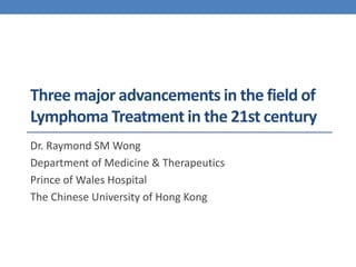 Three major advancements in the field of 
Lymphoma Treatment in the 21st century 
Dr. Raymond SM Wong 
Department of Medicine & Therapeutics 
Prince of Wales Hospital 
The Chinese University of Hong Kong 
 