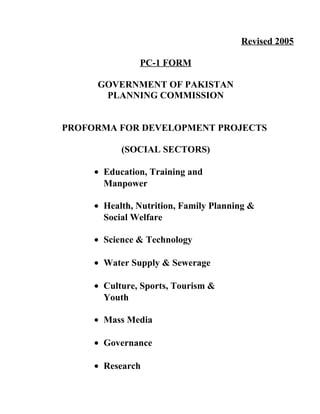 Revised 2005
PC-1 FORM
GOVERNMENT OF PAKISTAN
PLANNING COMMISSION
PROFORMA FOR DEVELOPMENT PROJECTS
(SOCIAL SECTORS)
• Education, Training and
Manpower
• Health, Nutrition, Family Planning &
Social Welfare
• Science & Technology
• Water Supply & Sewerage
• Culture, Sports, Tourism &
Youth
• Mass Media
• Governance
• Research
 