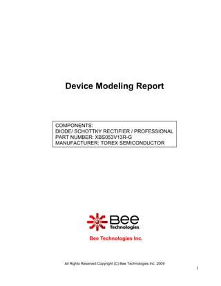 Device Modeling Report



COMPONENTS:
DIODE/ SCHOTTKY RECTIFIER / PROFESSIONAL
PART NUMBER: XBS053V13R-G
MANUFACTURER: TOREX SEMICONDUCTOR




                 Bee Technologies Inc.



   All Rights Reserved Copyright (C) Bee Technologies Inc. 2009
                                                                  1
 