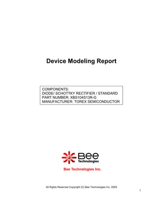 Device Modeling Report



COMPONENTS:
DIODE/ SCHOTTKY RECTIFIER / STANDARD
PART NUMBER: XBS104S13R-G
MANUFACTURER: TOREX SEMICONDUCTOR




               Bee Technologies Inc.



 All Rights Reserved Copyright (C) Bee Technologies Inc. 2009
                                                                1
 