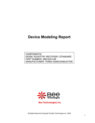 Device Modeling Report



COMPONENTS:
DIODE/ SCHOTTKY RECTIFIER / STANDARD
PART NUMBER: XBS104V14R
MANUFACTURER: TOREX SEMICONDUCTOR




               Bee Technologies Inc.



 All Rights Reserved Copyright (C) Bee Technologies Inc. 2009
                                                                1
 