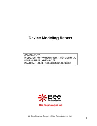 Device Modeling Report



COMPONENTS:
DIODE/ SCHOTTKY RECTIFIER / PROFESSIONAL
PART NUMBER: XBS203V17R
MANUFACTURER: TOREX SEMICONDUCTOR




                 Bee Technologies Inc.



   All Rights Reserved Copyright (C) Bee Technologies Inc. 2009
                                                                  1
 