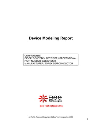 Device Modeling Report



COMPONENTS:
DIODE/ SCHOTTKY RECTIFIER / PROFESSIONAL
PART NUMBER: XBS204S17R
MANUFACTURER: TOREX SEMICONDUCTOR




                 Bee Technologies Inc.



   All Rights Reserved Copyright (C) Bee Technologies Inc. 2009
                                                                  1
 