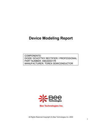 Device Modeling Report



COMPONENTS:
DIODE/ SCHOTTKY RECTIFIER / PROFESSIONAL
PART NUMBER: XBS304S17R
MANUFACTURER: TOREX SEMICONDUCTOR




                 Bee Technologies Inc.



   All Rights Reserved Copyright (C) Bee Technologies Inc. 2009
                                                                  1
 