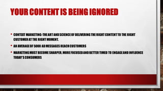 YOURCONTENTIS BEINGIGNORED
• CONTEXT MARKETING-THEARTANDSCIENCEOF DELIVERINGTHERIGHTCONTENTTO THE RIGHT
CUSTOMERATTHE RIGHTMOMENT.
• AN AVERAGEOF 5000 ADMESSAGESREACHCUSTOMERS
• MARKETINGMUSTBECOMESHARPER,MOREFOCUSEDANDBETTERTIMED TO ENGAGEANDINFLUENCE
TODAY’SCONSUMERS
 