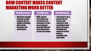 HOW CONTEXTMAKESCONTENT
MARKETINGWORKBETTER
The Rightprospect
• Marketersshould
knowthe people
to whom they’re
talking, including
their needs,
lifestylesand
motivations
The RightTime
• With context
marketing,you
canhome in on
consumersatthe
verymoments
theywill likely be
mostinterested
in your messages
The RightContent
• You’llwant to do a
deeperdiveto
ensureyour
contentis truly
speakingto your
buyer personas,
including the
nuancesof their
desires,
emotionsand
taste buds
 