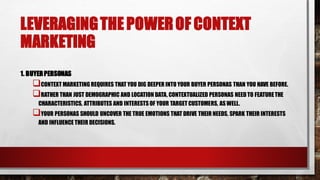 LEVERAGINGTHE POWEROF CONTEXT
MARKETING
1. BUYERPERSONAS
CONTEXT MARKETING REQUIRES THAT YOU DIG DEEPER INTO YOUR BUYER PERSONAS THAN YOU HAVE BEFORE.
RATHER THAN JUST DEMOGRAPHIC AND LOCATION DATA, CONTEXTUALIZED PERSONAS NEED TO FEATURETHE
CHARACTERISTICS, ATTRIBUTES AND INTERESTSOF YOUR TARGET CUSTOMERS, ASWELL.
YOUR PERSONAS SHOULD UNCOVER THE TRUE EMOTIONS THAT DRIVE THEIR NEEDS, SPARK THEIR INTERESTS
AND INFLUENCE THEIR DECISIONS.
 