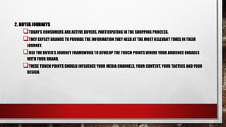 2. BUYERJOURNEYS
TODAY’S CONSUMERS ARE ACTIVE BUYERS, PARTICIPATING IN THE SHOPPING PROCESS.
THEY EXPECT BRANDS TO PROVIDE THE INFORMATION THEY NEED AT THE MOST RELEVANT TIMES IN THEIR
JOURNEY.
USE THE BUYER’S JOURNEY FRAMEWORK TO DEVELOP THE TOUCH POINTSWHERE YOUR AUDIENCE ENGAGES
WITH YOUR BRAND.
THESE TOUCH POINTSSHOULD INFLUENCE YOUR MEDIA CHANNELS, YOUR CONTENT, YOUR TACTICS AND YOUR
DESIGN.
 