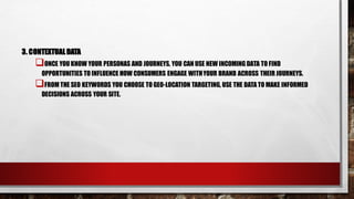 3. CONTEXTUALDATA
ONCE YOU KNOW YOUR PERSONAS AND JOURNEYS, YOU CAN USE NEW INCOMING DATA TO FIND
OPPORTUNITIES TO INFLUENCE HOW CONSUMERS ENGAGE WITHYOUR BRAND ACROSS THEIR JOURNEYS.
FROM THE SEO KEYWORDS YOU CHOOSE TO GEO-LOCATION TARGETING, USE THE DATA TO MAKE INFORMED
DECISIONS ACROSS YOUR SITE.
 