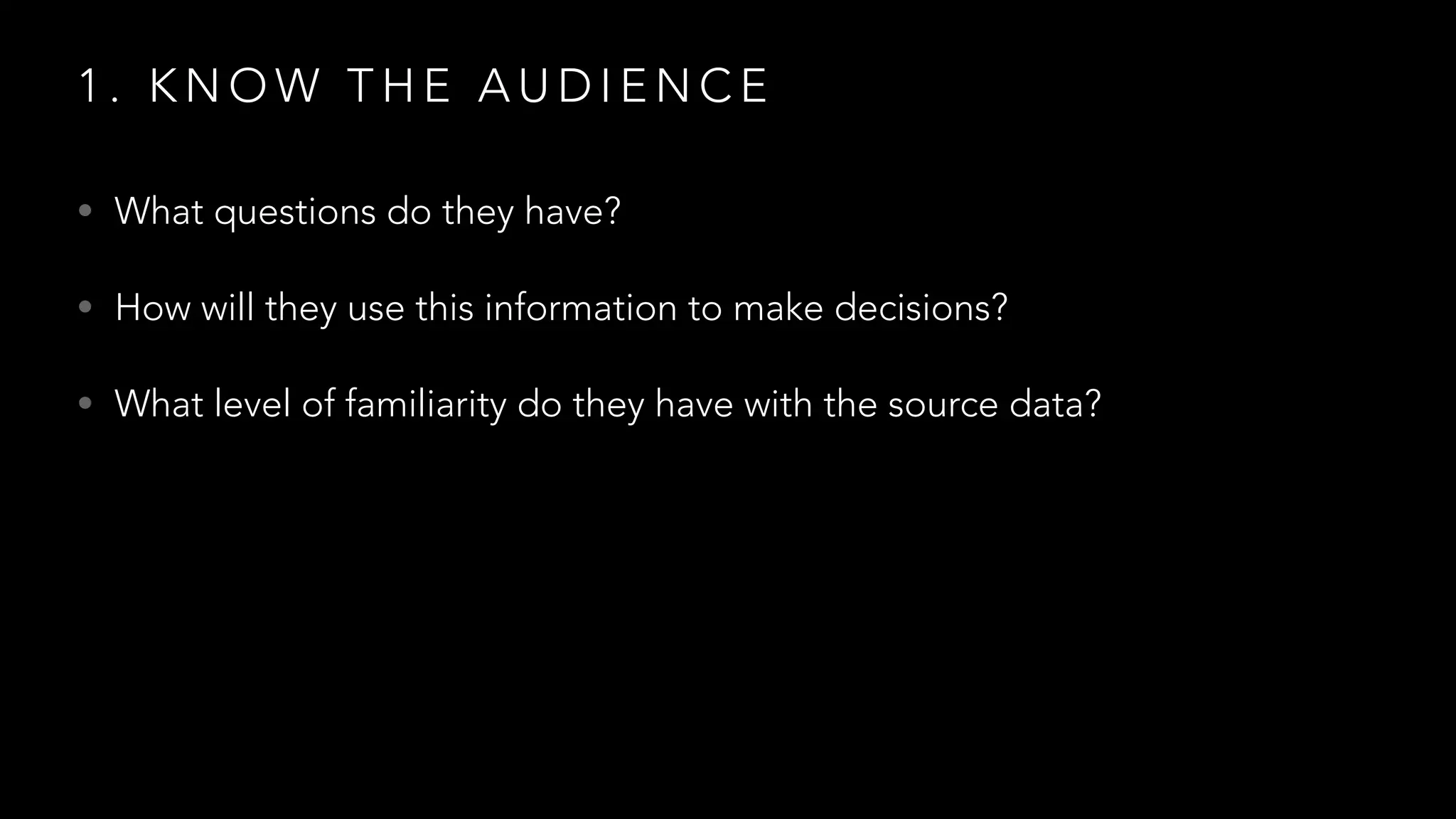 1 . K N O W T H E A U D I E N C E
• What questions do they have?
• How will they use this information to make decisions?
• What level of familiarity do they have with the source data?
 