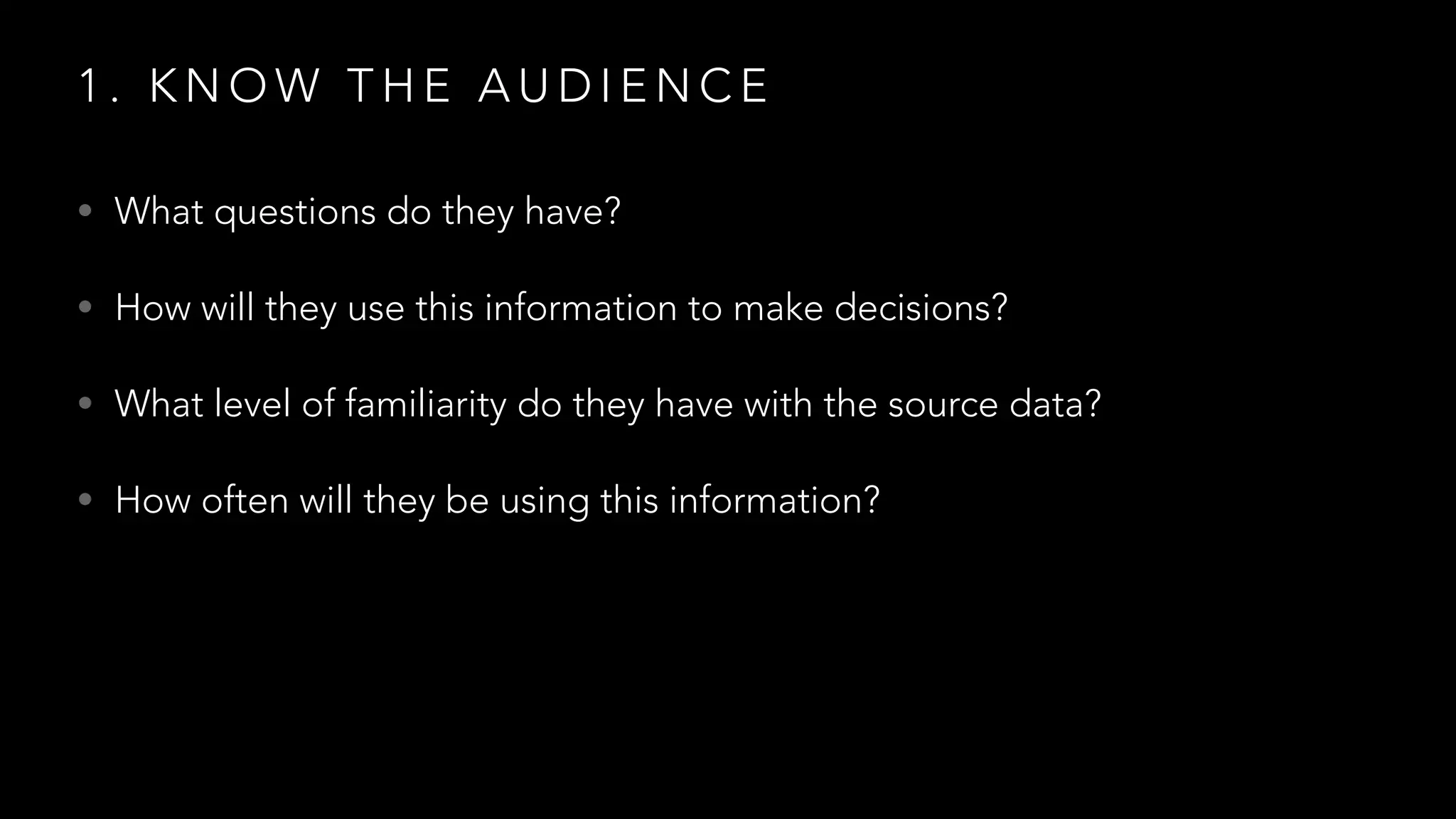 1 . K N O W T H E A U D I E N C E
• What questions do they have?
• How will they use this information to make decisions?
• What level of familiarity do they have with the source data?
• How often will they be using this information?
 