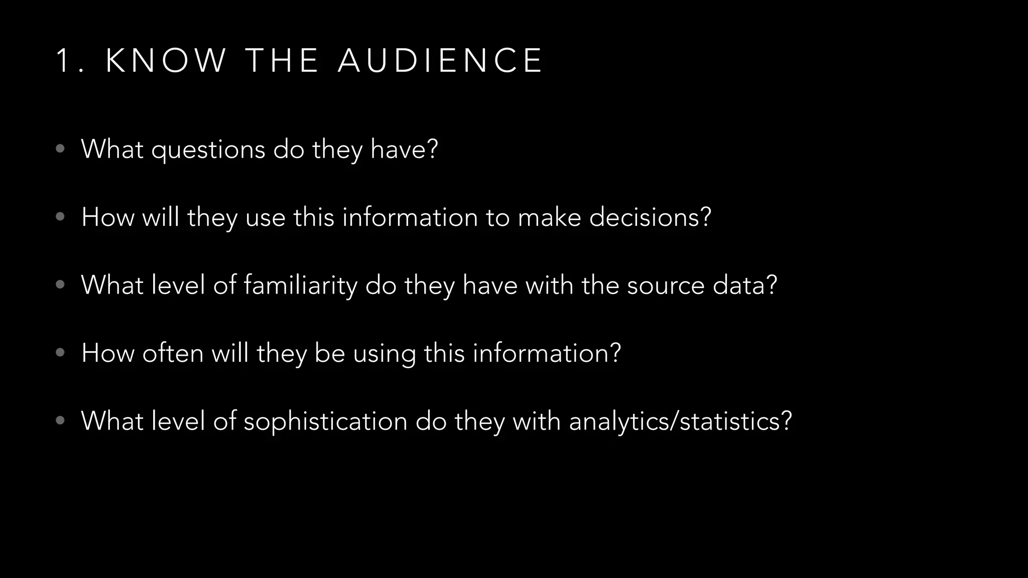 1 . K N O W T H E A U D I E N C E
• What questions do they have?
• How will they use this information to make decisions?
• What level of familiarity do they have with the source data?
• How often will they be using this information?
• What level of sophistication do they with analytics/statistics?
 