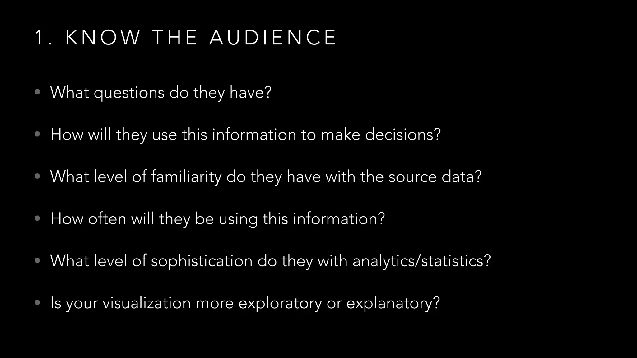 1 . K N O W T H E A U D I E N C E
• What questions do they have?
• How will they use this information to make decisions?
• What level of familiarity do they have with the source data?
• How often will they be using this information?
• What level of sophistication do they with analytics/statistics?
• Is your visualization more exploratory or explanatory?
 
