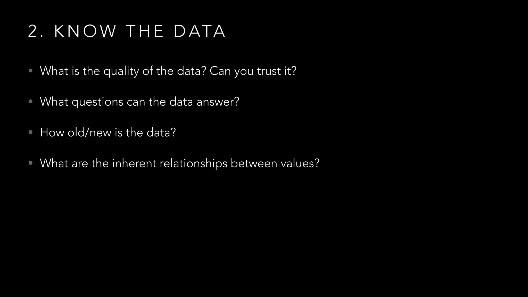 2 . K N O W T H E D ATA
• What is the quality of the data? Can you trust it?
• What questions can the data answer?
• How old/new is the data?
• What are the inherent relationships between values?
 