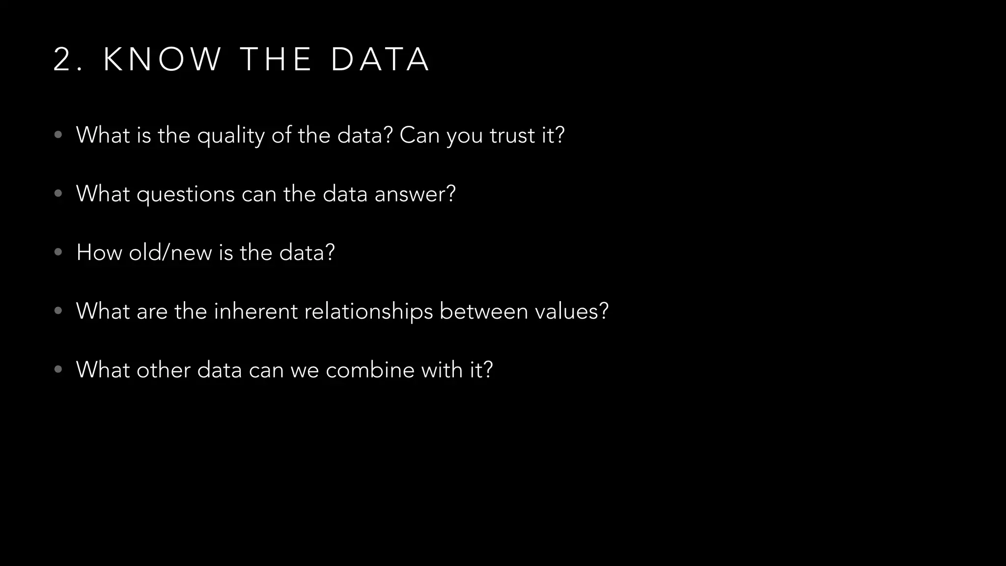 2 . K N O W T H E D ATA
• What is the quality of the data? Can you trust it?
• What questions can the data answer?
• How old/new is the data?
• What are the inherent relationships between values?
• What other data can we combine with it?
 