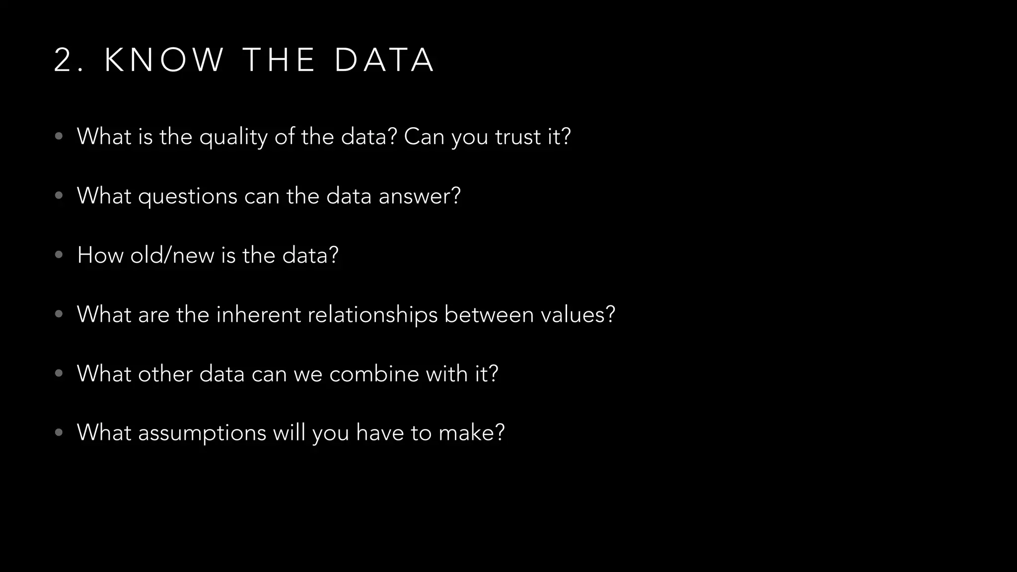 2 . K N O W T H E D ATA
• What is the quality of the data? Can you trust it?
• What questions can the data answer?
• How old/new is the data?
• What are the inherent relationships between values?
• What other data can we combine with it?
• What assumptions will you have to make?
 