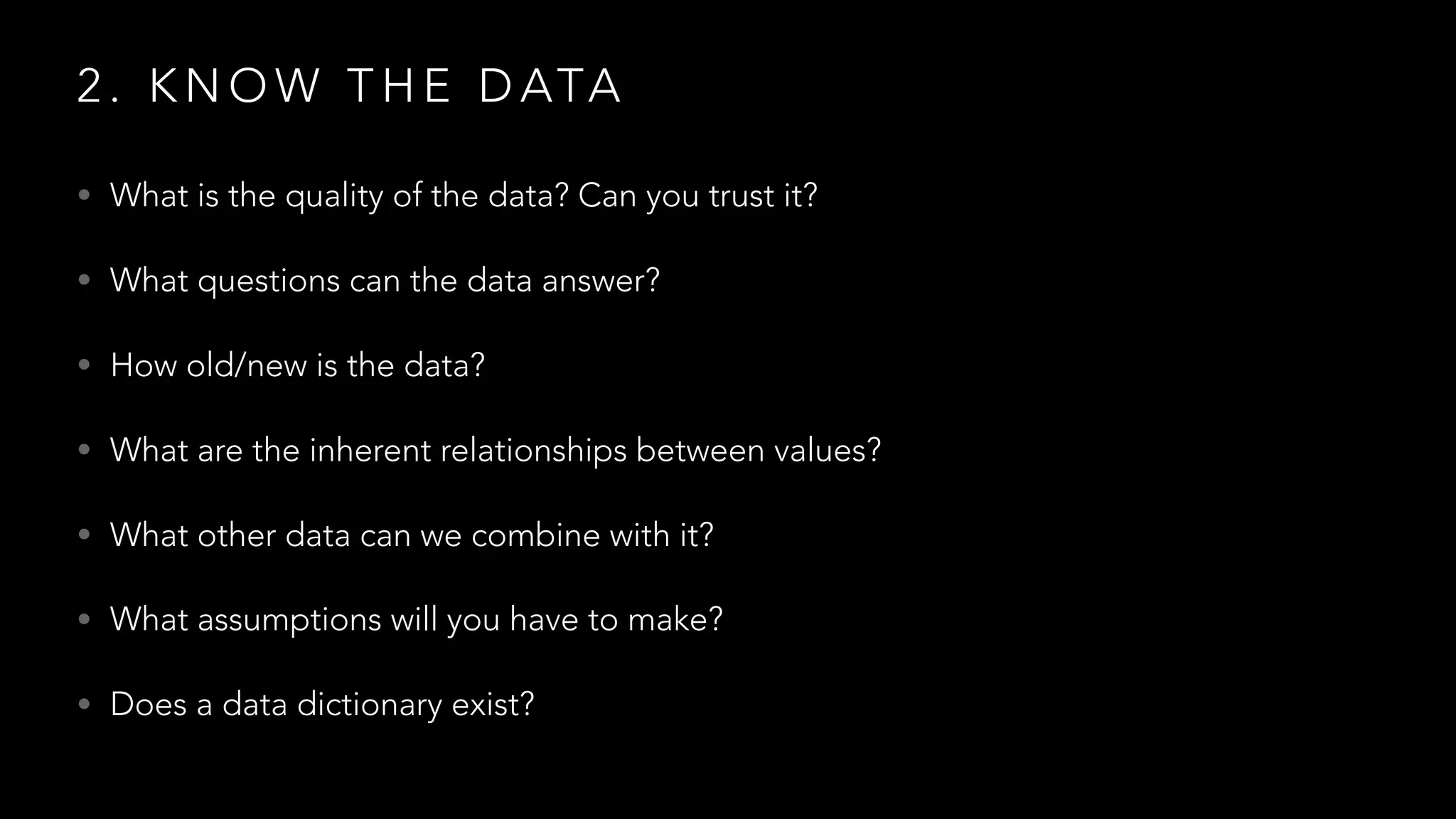 2 . K N O W T H E D ATA
• What is the quality of the data? Can you trust it?
• What questions can the data answer?
• How old/new is the data?
• What are the inherent relationships between values?
• What other data can we combine with it?
• What assumptions will you have to make?
• Does a data dictionary exist?
 