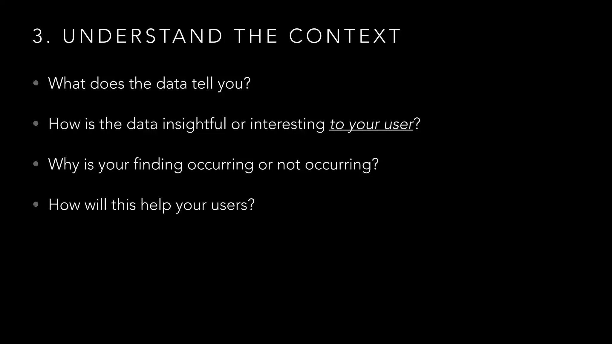 3 . U N D E R S TA N D T H E C O N T E X T
• What does the data tell you?
• How is the data insightful or interesting to your user?
• Why is your finding occurring or not occurring?
• How will this help your users?
 