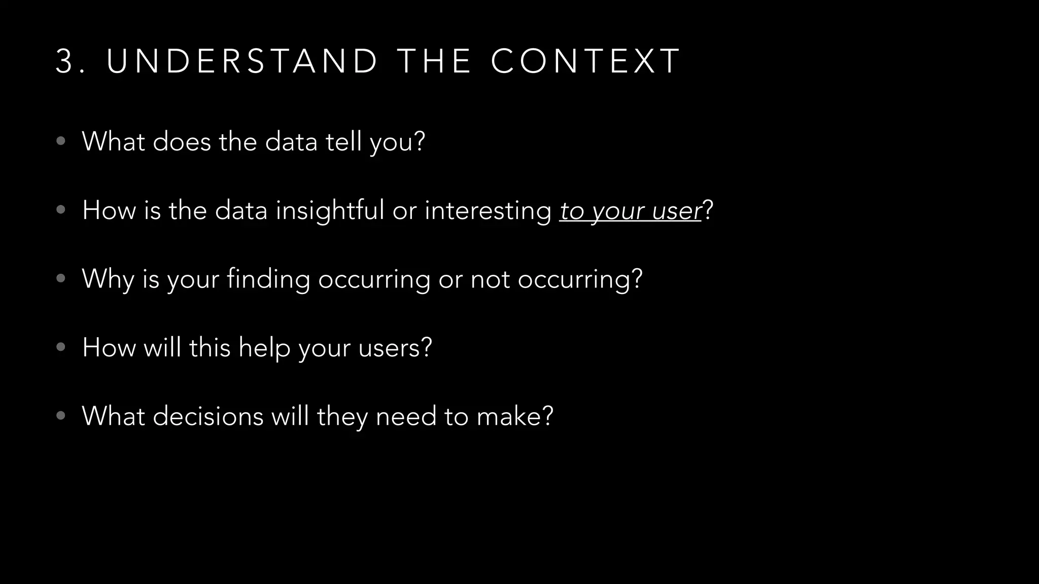 3 . U N D E R S TA N D T H E C O N T E X T
• What does the data tell you?
• How is the data insightful or interesting to your user?
• Why is your finding occurring or not occurring?
• How will this help your users?
• What decisions will they need to make?
 