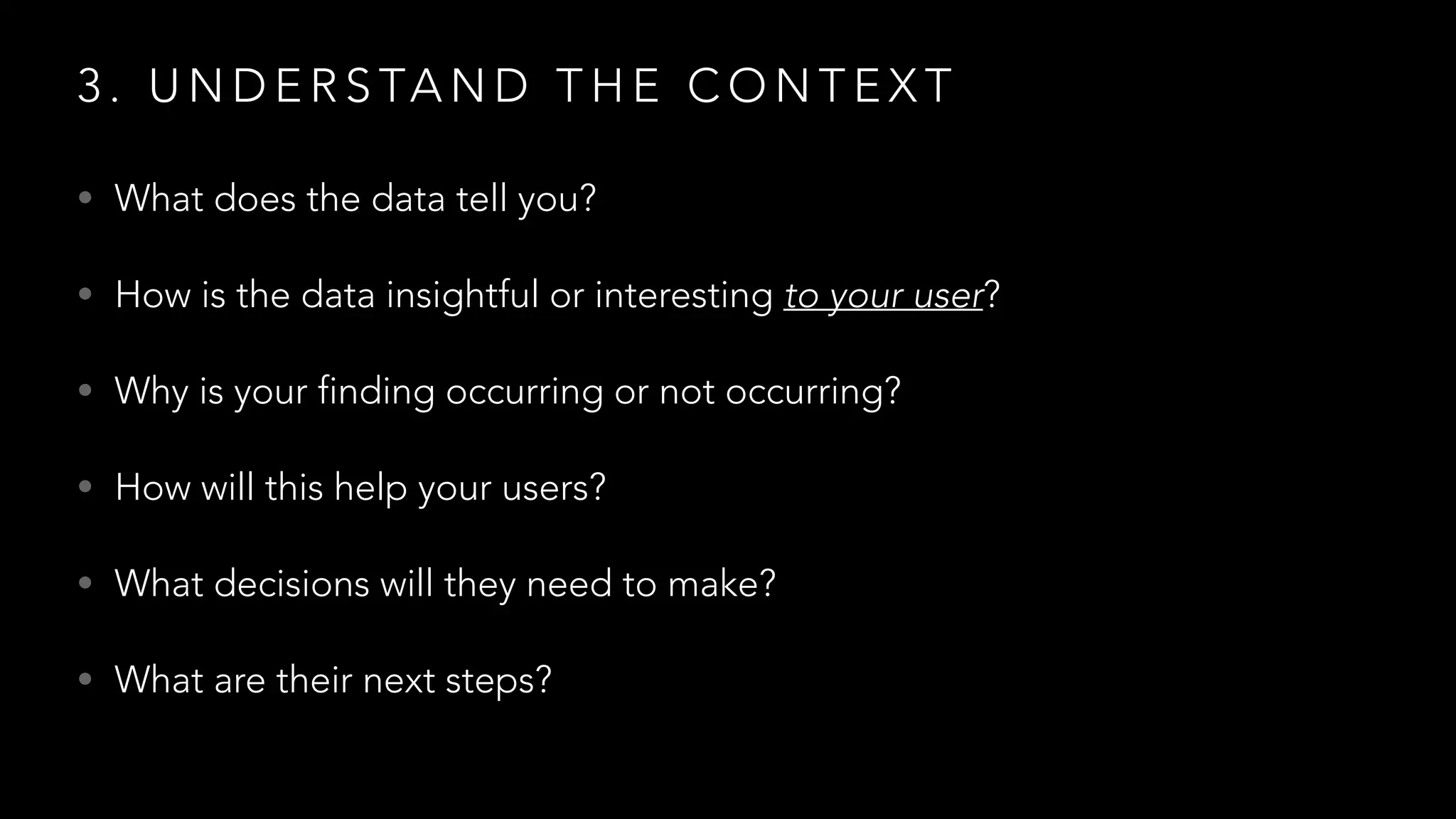3 . U N D E R S TA N D T H E C O N T E X T
• What does the data tell you?
• How is the data insightful or interesting to your user?
• Why is your finding occurring or not occurring?
• How will this help your users?
• What decisions will they need to make?
• What are their next steps?
 