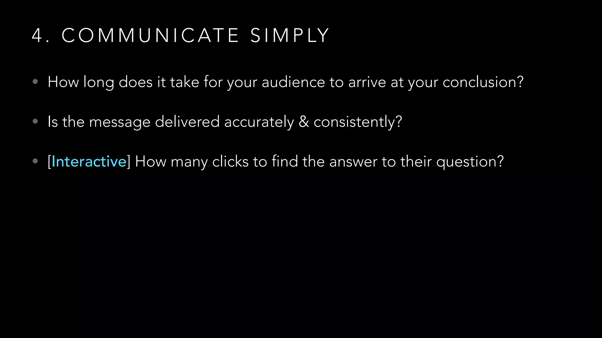 4 . C O M M U N I C AT E S I M P LY
• How long does it take for your audience to arrive at your conclusion?
• Is the message delivered accurately & consistently?
• [Interactive] How many clicks to find the answer to their question?
 