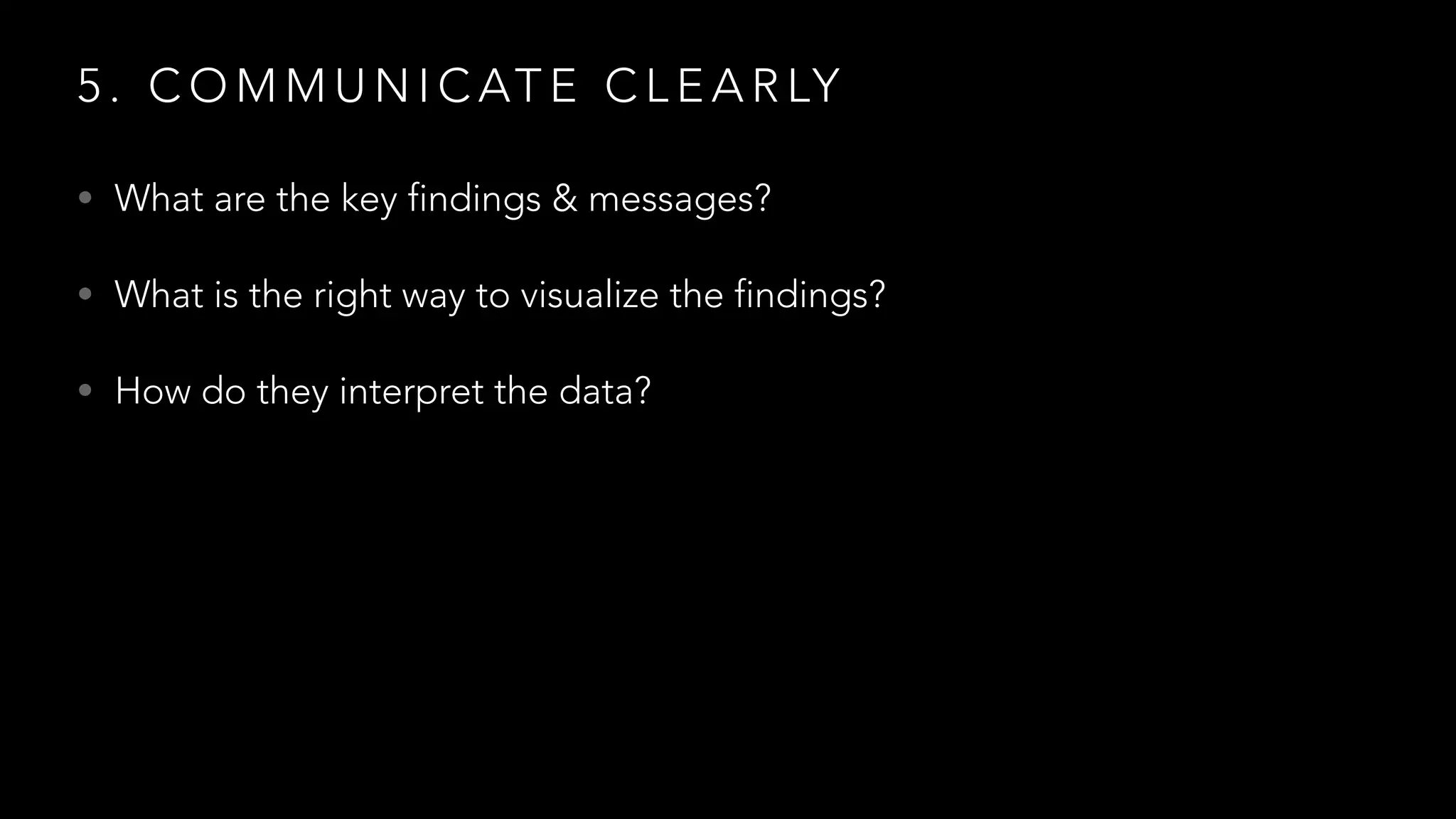5 . C O M M U N I C AT E C L E A R LY
• What are the key findings & messages?
• What is the right way to visualize the findings?
• How do they interpret the data?
 