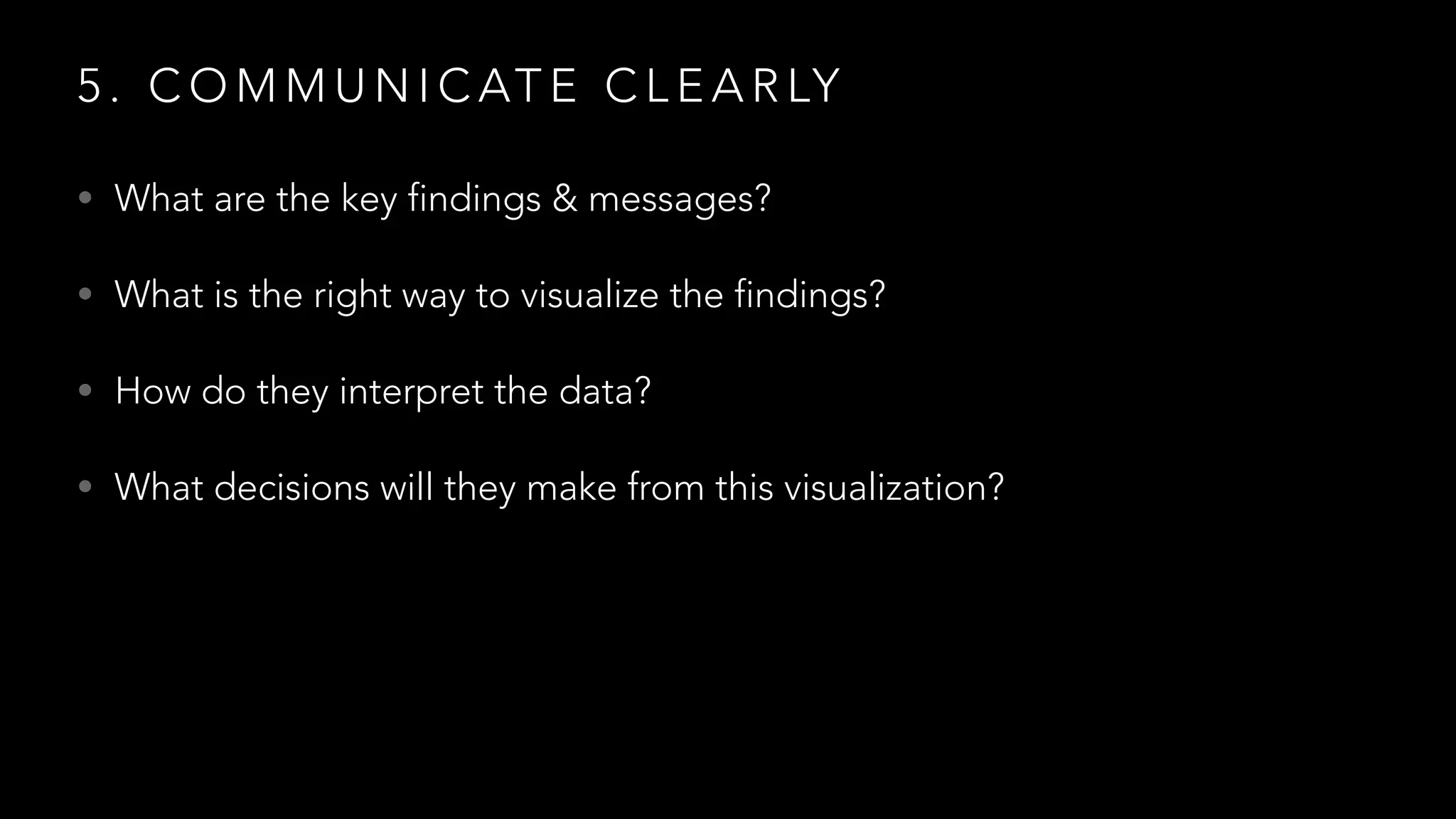 5 . C O M M U N I C AT E C L E A R LY
• What are the key findings & messages?
• What is the right way to visualize the findings?
• How do they interpret the data?
• What decisions will they make from this visualization?
 