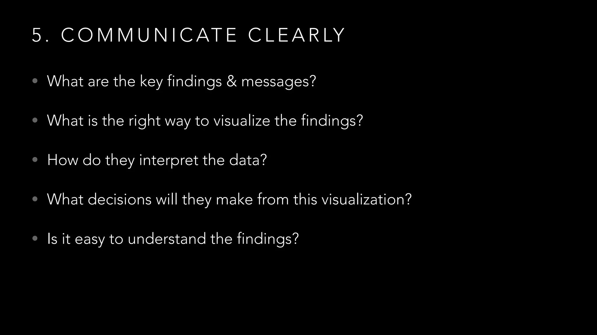 5 . C O M M U N I C AT E C L E A R LY
• What are the key findings & messages?
• What is the right way to visualize the findings?
• How do they interpret the data?
• What decisions will they make from this visualization?
• Is it easy to understand the findings?
 
