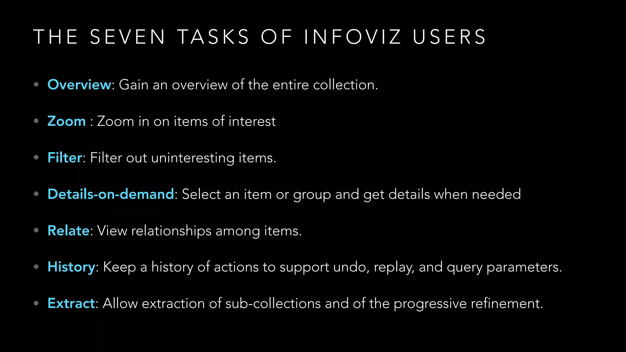 T H E S E V E N TA S K S O F I N F O V I Z U S E R S
• Overview: Gain an overview of the entire collection.
• Zoom : Zoom in on items of interest
• Filter: Filter out uninteresting items.
• Details-on-demand: Select an item or group and get details when needed
• Relate: View relationships among items.
• History: Keep a history of actions to support undo, replay, and query parameters.
• Extract: Allow extraction of sub-collections and of the progressive refinement.
 