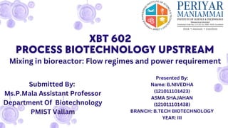 XBT 602
PROCESS BIOTECHNOLOGY UPSTREAM
::
Mixing in bioreactor: Flow regimes and power requirement
Submitted By:
Ms.P.Mala Assistant Professor
Department Of Biotechnology
PMIST Vallam
Presented By:
Name: B.NIVEDHA
(121011101423)
ASMA SHAJAHAN
(121011101438)
BRANCH: B.TECH BIOTECHNOLOGY
YEAR: III
 
