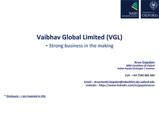 Vaibhav 
Global 
Limited 
(VGL) 
-­‐ 
Strong 
business 
in 
the 
making 
Arun 
Gopalan 
MBA 
Candidate 
@ 
Oxford 
Indian 
Equity 
Strategist 
| 
Investor 
Cell 
-­‐ 
+44 
7546 
883 
484 
Email 
– 
Arunmozhi.Gopalan@mba2014.sbs.oxford.edu 
Linkedin 
-­‐ 
hLps://www.linkedin.com/in/gopalanarun 
* 
Disclosure 
– 
I 
am 
invested 
in 
VGL 
 