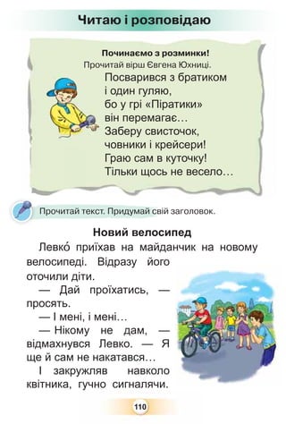 110
Починаємо з розминки!
Прочитай вірш Євгена Юхниці.
Посварився з братиком
і один гуляю,
бо у грі «Піратики»
він перемагає…
Заберу свисточок,
човники і крейсери!
Граю сам в куточку!
Тільки щось не весело…
Новий велосипед
Левкî приїхав на майданчик на новому
велосипеді. Відразу його
оточили діти.
— Дай проїхатись, —
просять.
— І мені, і мені…
— Нікому не дам, —
відмахнувся Левко. — Я
ще й сам не накатався…
І закружляв навколо
квітника, гучно сигналячи.
Н й
Прочитай текст. Придумай свій заголовок.
Читаю і розповідаю
 