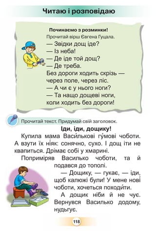 118
Починаємо з розминки!
Прочитай вірш Євгена Гуцала.
— Звідки дощ іде?
— Із неба!
— Де іде той дощ?
— Де треба.
Без дороги ходить скрізь —
через поле, через ліс.
— А чи є у нього ноги?
— Та нащо дощеві ноги,
коли ходить без дороги!
Читаю і розповідаю
Прочитай текст. Придумай свій заголовок.
Іди, іди, дощику!
Купила мама Васèлькові гóмові чоботи.
А взути їх н³як: сонячно, сухо. І дощ іти не
квапиться. Дрімає собі у хмарині.
Поприміряв Василько чоботи, та й
подався до тополі.
— Дощику, — гукає, — іди,
щоб калюжі були! У мене нов³
чоботи, хочеться походèти.
А дощик ніби й не чує.
Вернувся Василько додому,
нудьгує.
 