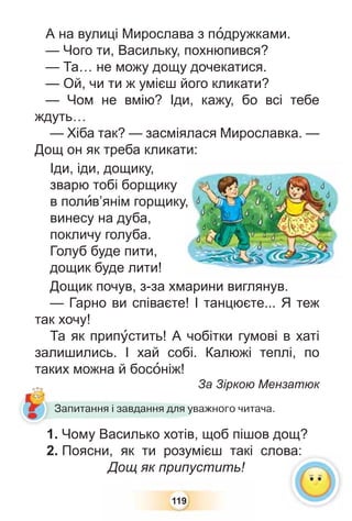 119
А на вулиці Мирослава з пîдружками.
— Чого ти, Васильку, похнюпився?
— Та… не можу дощу дочекатися.
— Ой, чи ти ж умієш його кликати?
— Чом не вмію? Іди, кажу, бо всі тебе
ждуть…
— Хіба так? — засміялася Мирославка. —
Дощ он як треба кликати:
Іди, іди, дощику,
зварю тобі борщику
в полèв’янім горщику,
винесу на дуба,
покличу голуба.
Голуб буде пити,
дощик буде лити!
Дощик почув, з-за хмарини виглянув.
— Гарно ви співаєте! І танцюєте... Я теж
так хочу!
Та як припóстить! А чобітки гумові в хаті
залишились. І хай собі. Калюжі теплі, по
таких можна й босîніж!
За Зіркою Мензатюк
у,
З
1. Чому Василько хотів, щоб пішов дощ?
2. Поясни, як ти розумієш такі слова:
Дощ як припустить!
Запитання і завдання для уважного читача.
ва:
 