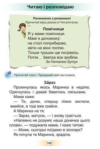 120
Починаємо з розминки!
Прочитай вірш разом із Читалочкою.Про
Помічниця
Я у мами помічниця.
Мамі я допоможó:
на столі поприбираю,
квіти на вікні поллю.
Тільки трошки ще пограюсь.
Потім… Завтра все зроблю.
За Наталею Бутук
Читаю і розповідаю
Прочитай текст. Придумай свій заголовок.
Зàраз
Прокинулась якось Маринка в неділю.
Одягнулась і давай бавитись ляльками.
Мама каже:
— Ти, доню, спершу ліжко застели,
вмийся, а тоді вже грайся.
А Маринка на те:
— Зараз, матусю, — і знову грається.
«Напевно не розуміє наша донечка цього
слова», — подумала мама. І каже татові:
— Може, сьогодні поїдемо в зоопарк?
Як почула те Маринка, зраділа.
 