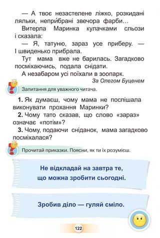 122
— А твоє незастелене ліжко, розкидані
ляльки, непрèбрані звечора фарби…
Витерла Маринка кулачками сльози
і сказала:
— Я, татуню, зараз усе приберу. —
І швиденько прибрала.
Тут мама вже не барилась. Загадково
посміхаючись, подала снідати.
А незабаром усі поїхали в зоопарк.
За Олегом Буценем
Запитання для уважного читача.
1. Як думаєш, чому мама не поспішала
виконувати прохання Маринки?
2. Чому тато сказав, що слово «зараз»
означає «потім»?
3. Чому, подаючи сніданок, мама загадково
посміхалася?
?
Прочитай приказки. Поясни, як ти їх розумієш.
по
?????????????????????????????????????????????????????????????????????????????????????????????????????????????????????????????????????????????????????????????????????????????????????????????????????????????????????????????????????????????????????????????????????????????????????????????????????????????????????????????????
Не відкладай на завтра те,
що можна зробити сьогодні.
Зробив діло — гуляй сміло.
 