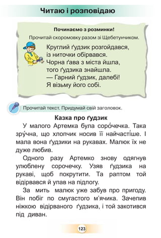 123
Починаємо з розминки!
Прочитай скоромовку разом зі Щебетунчиком.Прочита
Круглий ґудзик розгойдався,
із ниточки обірвався.
Чорна ґава з міста йшла,
того ґудзика знайшла.
— Гарний ґудзик, далебі!
Я візьму його собі.
Читаю і розповідаю
Прочитай текст. Придумай свій заголовок.
Казка про ґудзик
У малого Артемка була сорîчечка. Така
зрóчна, що хлопчик носив її найчаст³ше. І
мала вона ґудзики на рукавах. Малюк їх не
дуже любив.
Одного разу Артемко знову одягнув
улюблену сорочечку. Узяв ґудзика на
рукаві, щоб покрутити. Та раптом той
відірвався й упав на підлогу.
За мить малюк уже забув про пригоду.
Він побіг по смугастого м’ячика. Зачепив
ніжкою відірваного ґудзика, і той закотився
під диван.
 