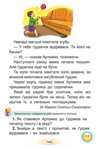124
Увечері матуся помітила згубу.
— У тебе ґудзичок відірвався. Ти його не
бачив?
— Ні, — сказав Артемко, позіхаючи.
Наступного ранку мама почала пошуки.
Але ґудзичка ніде не було.
Та коли почала замітати коло дивана, за
віником викотився загублений ґудзик.
Через якусь годинку мама Артемка вже
пришивала ґудзика до сорочечки.
Який же радий був хлопчик, коли всі
зелені ґудзички були на місці. Тепер він не
крутив їх, а легенько погладжував.
За Марією Солтис-Смирновою
1. Як ставився Артемко до ґудзиків на
початку тексту і в кінці?
2. Знайди в тексті і прочитай, як ґудзик
відірвався і як знайшовся.
За Марією
1 Як ставився Артемко
Запитання і завдання для уважного читача.
ґудзик
 