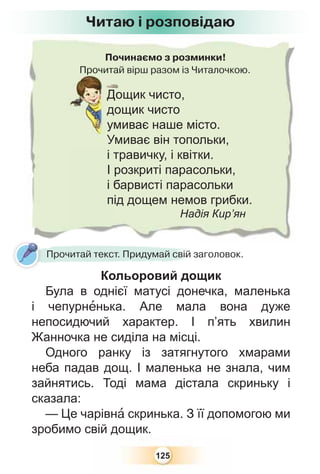 125
Починаємо з розминки!
Прочитай вірш разом із Читалочкою.Прочитай
Дощик чисто,
дощик чисто
умиває наше місто.
Умиває він топольки,
і травичку, і квітки.
І розкриті парасольки,
і барвисті парасольки
під дощем немов грибки.
Надія Кир’ян
Читаю і розповідаю
Кольоровий дощик
Була в однієї матусі донечка, маленька
і чепурнåнька. Але мала вона дуже
непосидючий характер. І п’ять хвилин
Жанночка не сиділа на місці.
Одного ранку із затягнутого хмарами
неба падав дощ. І маленька не знала, чим
зайнятись. Тоді мама дістала скриньку і
сказала:
— Це чарівнà скринька. З її допомогою ми
зробимо свій дощик.
К й
Прочитай текст. Придумай свій заголовок.
 