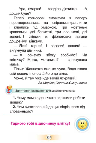 127
— Ура, хмарка! — зраділа дівчинка. — А
дощик буде?
Тепер кольорові смужечки з паперу
перетворювались на спіральки-краплинки
і клеїлись під хмаркою. Три жовтенькі
крапельки, дві блакитні, три оранжеві, дві
зелені. І стільки ж фіолетових лягали
дощовèми ц³вками.
— Який гарний і веселий дощик! —
вигукнула дівчинка.
— А сонечко збоку зробимо? Чи
квіточку? Може, метелика? — запитувала
мама.
Тільки Жанночка вже не чула. Вона взяла
свій дощик і понеслà його до вікна.
Може, й там уже йде такий яскравий.
За Марією Солтис-Смирновою
1. Чому мама з донечкою вирішили робити
дощик?
2. Чим виготовлений дощик відрізнявся від
справжнього?
р
1
Запитання і завдання для уважного читача.
Гарного тобі відпочинку влітку!
 