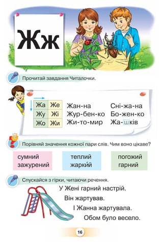 16
Жж
У Жені гарний настрій.
Він жартував.
І Жанна жартувала.
Обом було весело.
У Жен
Він ж
І
ні гарниУ Жен
Спускайся з гірки, читаючи речення.
Порівняй значення кожної пари слів. Чим воно цікаве?
сумний теплий погожий
зажурений жаркèй гарний
Прочитай завдання Читалочки.
Жа Же
Жу Жі
Жо Жи
Жан-на
Жур-бен-ко
Жи-то-мир
Сні-жа-на
Бо-жен-ко
Жа-шків
 