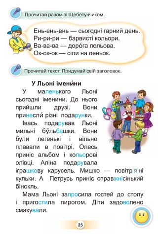 25
Ень-ень-ень — сьогодні гарний день.
Ри-ри-ри — барвисті кольори.
Ва-ва-ва — дорîга польова.
Ок-ок-ок — сіли на пеньок.
У Льоні іменèни
У маленького Льоні
сьогодні іменини. До нього
прийшли друзі. Вони
принеслè різні подарунки.
Івась подарував Льоні
мильні бóльбашки. Вони
були легенькі і вільно
плавали в повітрі. Олесь
приніс альбом і кольорові
олівці. Аліна подарувала
іграшкову карусель. Мишко — повітр я ні
кульки. А Петрусь приніс справжнісінький
бінокль.
Мама Льоні запросила гостей до столу
і пригостила пирогом. Діти задоволено
смакували.
Прочитай текст. Придумай свій заголовок.
Прочитай разом зі Щебетунчиком.
олено
 