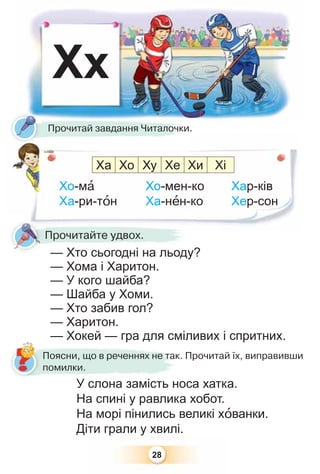 28
Хх
Хо-мà Хо-мен-ко Хар-ків
Ха-ри-тîн Ха-нåн-ко Хер-сон
У слона замість носа хатка.
На спині у равлика хобот.
На морі пінились великі хîванки.
Діти грали у хвилі.
— Хто сьогодні на льоду?
— Хома і Харитон.
— У кого шайба?
— Шайба у Хоми.
— Хто забив гол?
— Харитон.
— Хокей — гра для сміливих і спритних.
Прочитай завдання Читалочки.
Поясни, що в реченнях не так. Прочитай їх, виправивши
помилки.
Ха Хо Ху Хе Хи Хі
— Хто сьогодні на льоду?
Прочитайте удвох.
 
